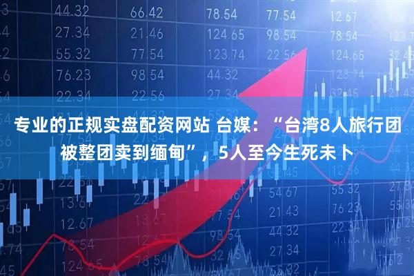专业的正规实盘配资网站 台媒：“台湾8人旅行团被整团卖到缅甸”，5人至今生死未卜