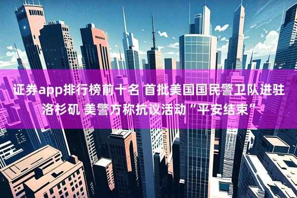 证券app排行榜前十名 首批美国国民警卫队进驻洛杉矶 美警方称抗议活动“平安结束”