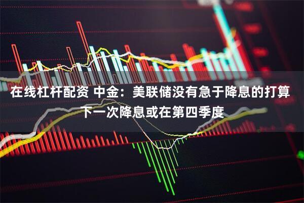 在线杠杆配资 中金：美联储没有急于降息的打算 下一次降息或在第四季度