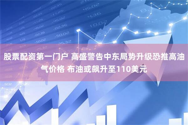 股票配资第一门户 高盛警告中东局势升级恐推高油气价格 布油或飙升至110美元