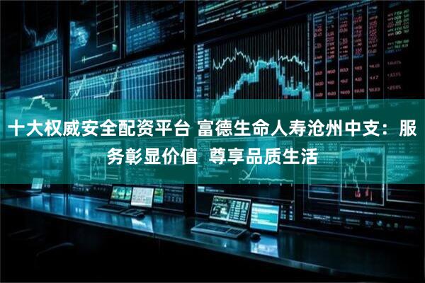 十大权威安全配资平台 富德生命人寿沧州中支：服务彰显价值  尊享品质生活