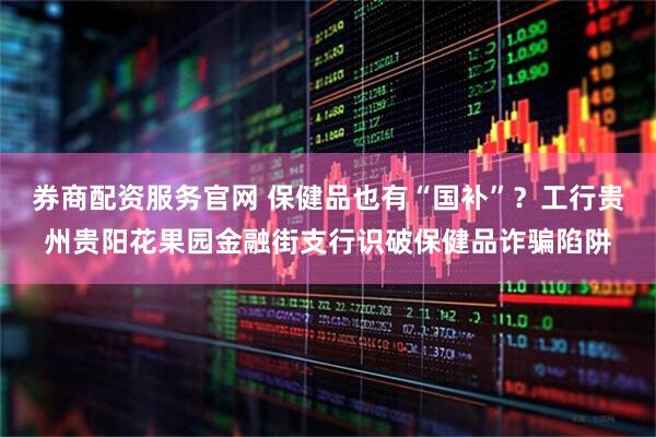 券商配资服务官网 保健品也有“国补”？工行贵州贵阳花果园金融街支行识破保健品诈骗陷阱