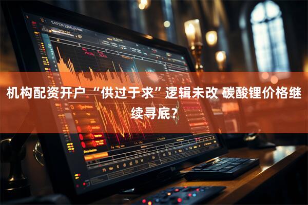 机构配资开户 “供过于求”逻辑未改 碳酸锂价格继续寻底？