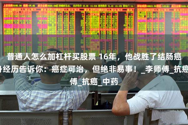 普通人怎么加杠杆买股票 16年，他战胜了结肠癌！亲身经历告诉你：癌症可治，但绝非易事！_李师傅_抗癌_中药