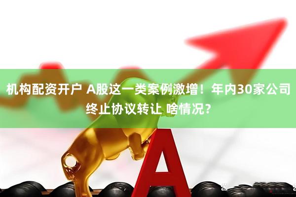 机构配资开户 A股这一类案例激增！年内30家公司终止协议转让 啥情况？
