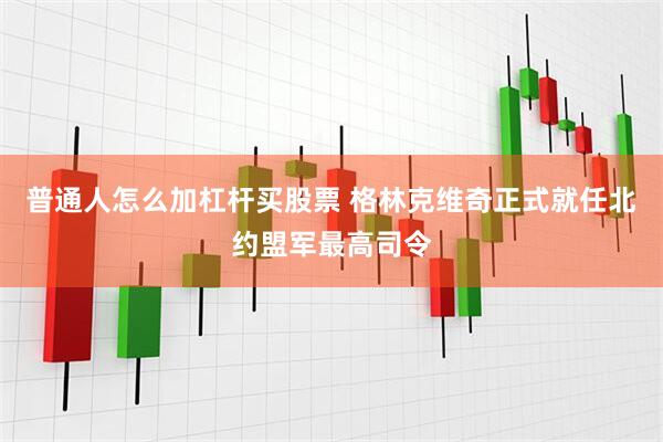 普通人怎么加杠杆买股票 格林克维奇正式就任北约盟军最高司令