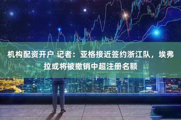 机构配资开户 记者：亚格接近签约浙江队，埃弗拉或将被撤销中超注册名额