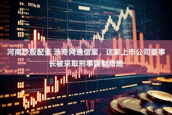 河南炒股配资 涉专网通信案，这家上市公司董事长被采取刑事强制措施