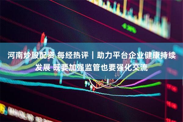 河南炒股配资 每经热评｜助力平台企业健康持续发展 既要加强监管也要强化交流