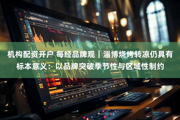 机构配资开户 每经品牌观｜淄博烧烤转凉仍具有标本意义：以品牌突破季节性与区域性制约