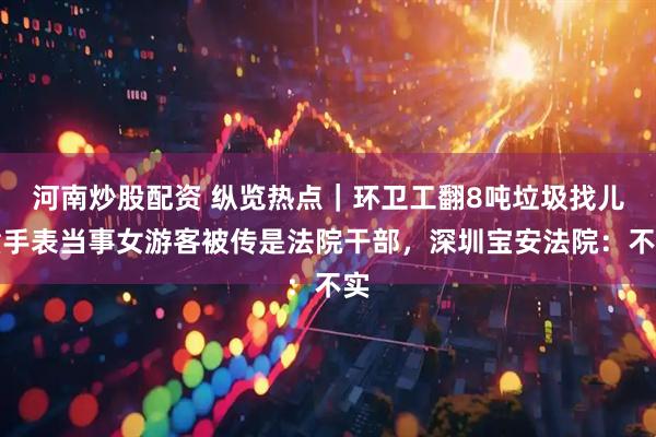 河南炒股配资 纵览热点｜环卫工翻8吨垃圾找儿童手表当事女游客被传是法院干部，深圳宝安法院：不实