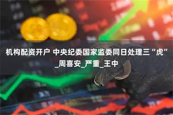 机构配资开户 中央纪委国家监委同日处理三“虎”_周喜安_严重_王中