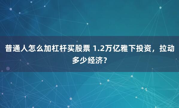 普通人怎么加杠杆买股票 1.2万亿雅下投资，拉动多少经济？