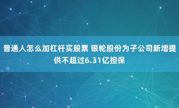 普通人怎么加杠杆买股票 银轮股份为子公司新增提供不超过6.31亿担保