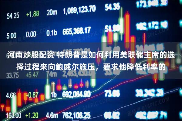 河南炒股配资 特朗普是如何利用美联储主席的选择过程来向鲍威尔施压，要求他降低利率的
