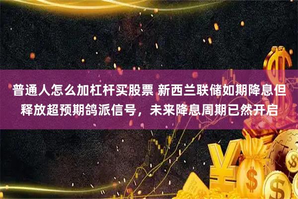 普通人怎么加杠杆买股票 新西兰联储如期降息但释放超预期鸽派信号，未来降息周期已然开启