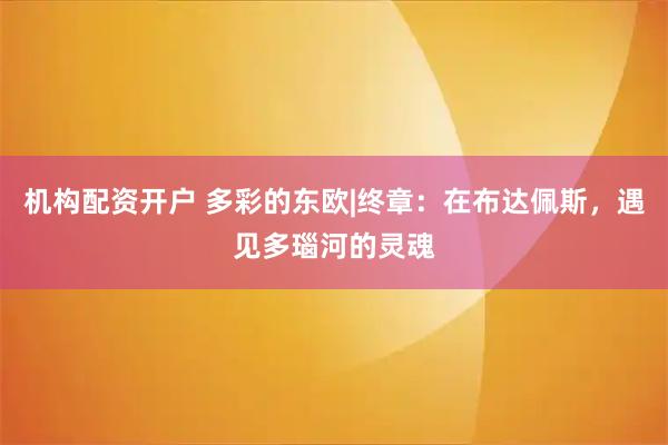 机构配资开户 多彩的东欧|终章：在布达佩斯，遇见多瑙河的灵魂