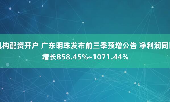 机构配资开户 广东明珠发布前三季预增公告 净利润同比增长858.45%~1071.44%