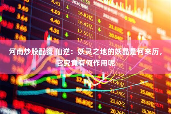 河南炒股配资 仙逆：妖灵之地的妖晶是何来历，它究竟有何作用呢