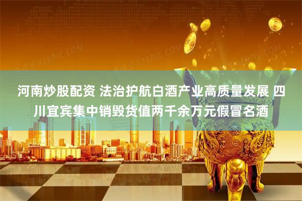 河南炒股配资 法治护航白酒产业高质量发展 四川宜宾集中销毁货值两千余万元假冒名酒