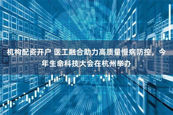 机构配资开户 医工融合助力高质量慢病防控，今年生命科技大会在杭州举办